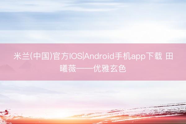 米兰(中国)官方IOS|Android手机app下载 田曦薇——优雅玄色