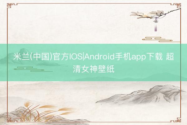 米兰(中国)官方IOS|Android手机app下载 超清女神壁纸