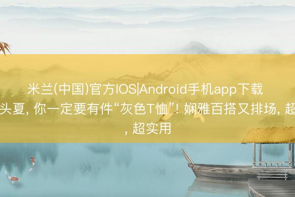 米兰(中国)官方IOS|Android手机app下载 本年头夏， 你一定要有件“灰色T恤”! 娴雅百搭又排场， 超实用
