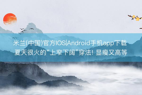 米兰(中国)官方IOS|Android手机app下载 夏天很火的“上窄下阔”穿法! 显瘦又高等