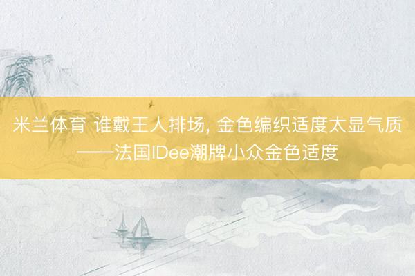 米兰体育 谁戴王人排场， 金色编织适度太显气质——法国IDee潮牌小众金色适度