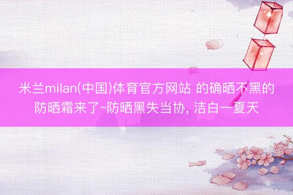 米兰milan(中国)体育官方网站 的确晒不黑的防晒霜来了~防晒黑失当协， 洁白一夏天