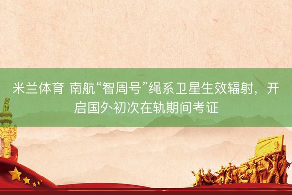 米兰体育 南航“智周号”绳系卫星生效辐射，开启国外初次在轨期间考证