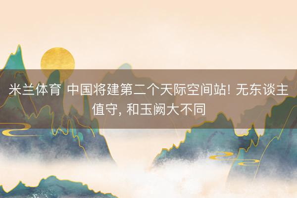 米兰体育 中国将建第二个天际空间站! 无东谈主值守， 和玉阙大不同