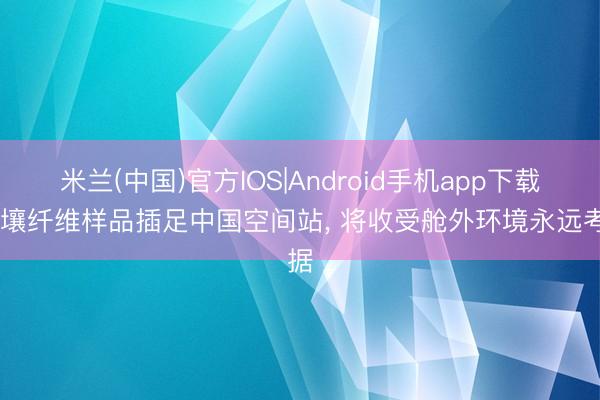 米兰(中国)官方IOS|Android手机app下载 月壤纤维样品插足中国空间站， 将收受舱外环境永远考据