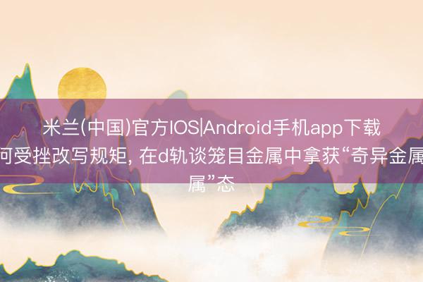 米兰(中国)官方IOS|Android手机app下载 几何受挫改写规矩， 在d轨谈笼目金属中拿获“奇异金属”态
