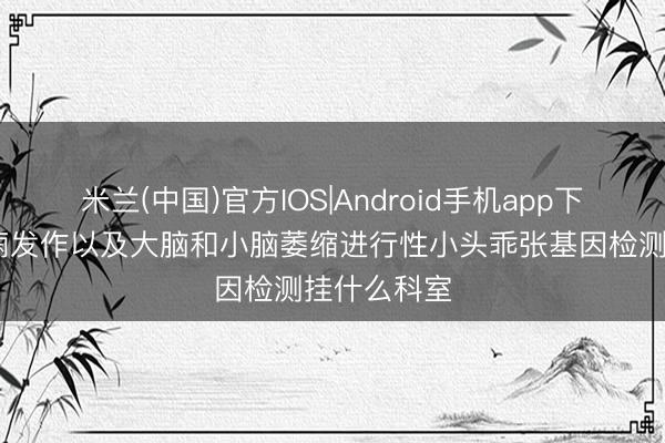 米兰(中国)官方IOS|Android手机app下载 伴有癫痫发作以及大脑和小脑萎缩进行性小头乖张基因检测挂什么科室