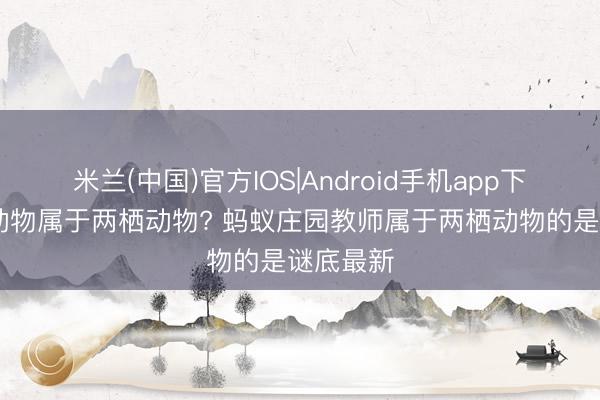 米兰(中国)官方IOS|Android手机app下载 哪种动物属于两栖动物? 蚂蚁庄园教师属于两栖动物的是谜底最新