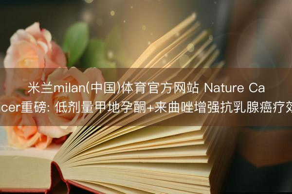 米兰milan(中国)体育官方网站 Nature Cancer重磅: 低剂量甲地孕酮+来曲唑增强抗乳腺癌疗效