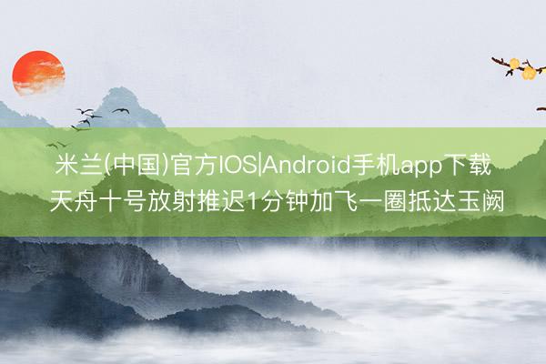 米兰(中国)官方IOS|Android手机app下载 天舟十号放射推迟1分钟加飞一圈抵达玉阙