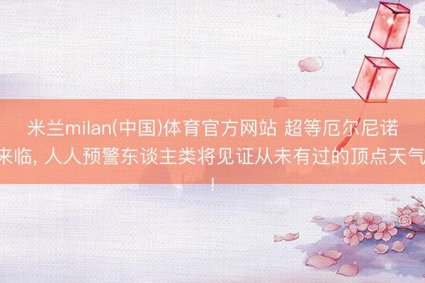 米兰milan(中国)体育官方网站 超等厄尔尼诺来临， 人人预警东谈主类将见证从未有过的顶点天气!