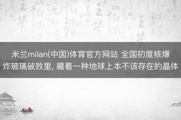 米兰milan(中国)体育官方网站 全国初度核爆炸玻璃破败里， 藏着一种地球上本不该存在的晶体