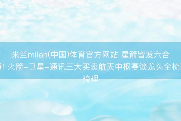 米兰milan(中国)体育官方网站 星箭皆发六合通! 火箭+卫星+通讯三大买卖航天中枢赛谈龙头全梳理
