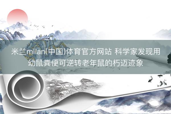 米兰milan(中国)体育官方网站 科学家发现用幼鼠粪便可逆转老年鼠的朽迈迹象