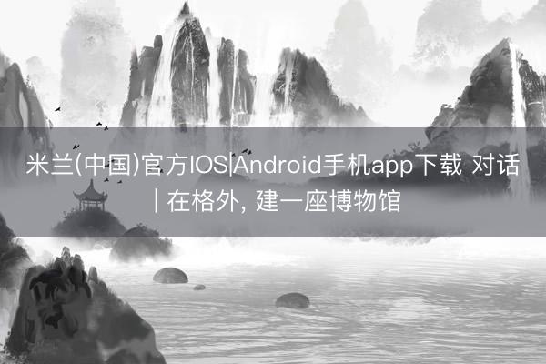 米兰(中国)官方IOS|Android手机app下载 对话 | 在格外， 建一座博物馆