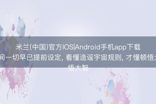 米兰(中国)官方IOS|Android手机app下载 世间一切早已提前设定, 看懂造谣宇宙规则, 才懂顿悟大智