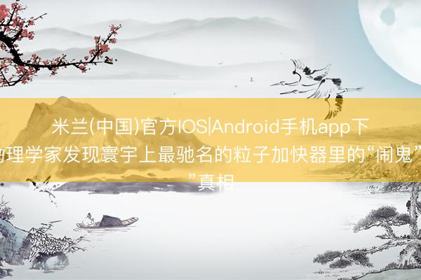 米兰(中国)官方IOS|Android手机app下载 物理学家发现寰宇上最驰名的粒子加快器里的“闹鬼”真相