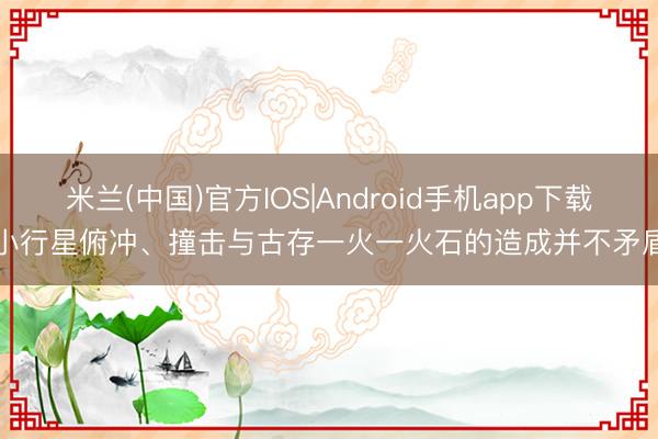 米兰(中国)官方IOS|Android手机app下载 小行星俯冲、撞击与古存一火一火石的造成并不矛盾!