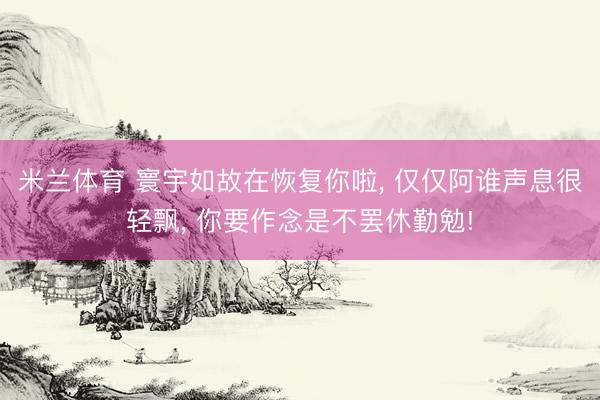 米兰体育 寰宇如故在恢复你啦, 仅仅阿谁声息很轻飘, 你要作念是不罢休勤勉!