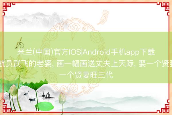 米兰(中国)官方IOS|Android手机app下载 她是宇航员武飞的老婆， 画一幅画送丈夫上天际， 娶一个贤妻旺三代