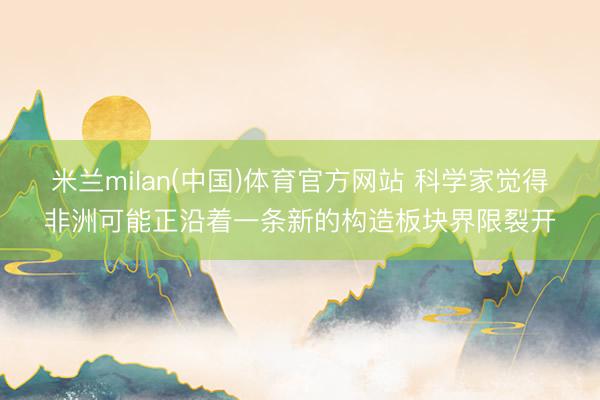米兰milan(中国)体育官方网站 科学家觉得非洲可能正沿着一条新的构造板块界限裂开