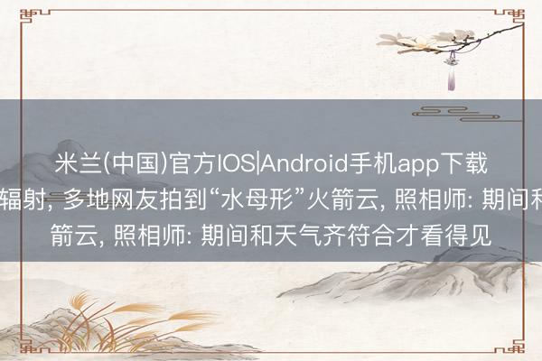 米兰(中国)官方IOS|Android手机app下载 长征六号改输送火箭辐射， 多地网友拍到“水母形”火箭云， 照相师: 期间和天气齐符合才看得见