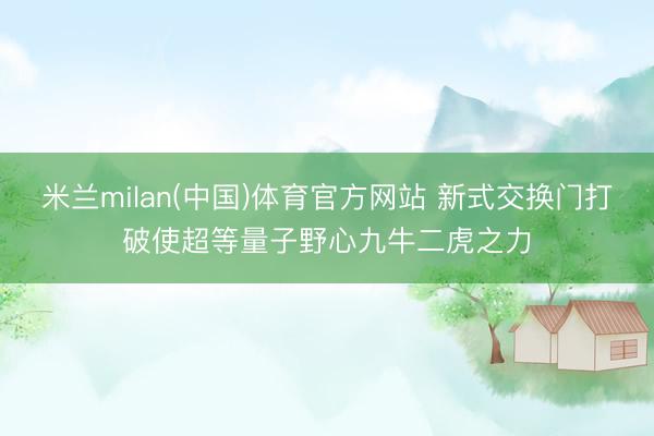米兰milan(中国)体育官方网站 新式交换门打破使超等量子野心九牛二虎之力