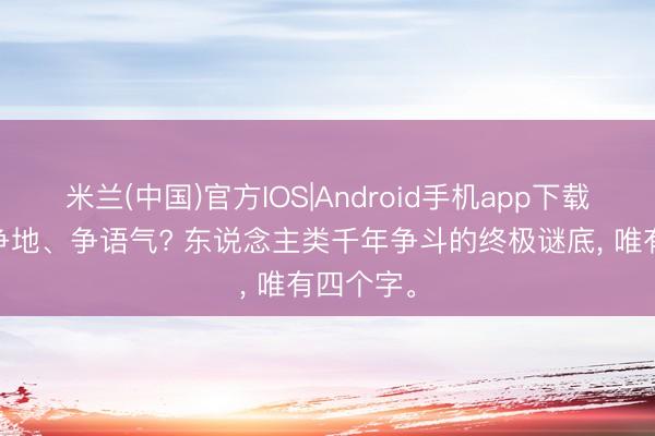 米兰(中国)官方IOS|Android手机app下载 争钱、争地、争语气? 东说念主类千年争斗的终极谜底， 唯有四个字。