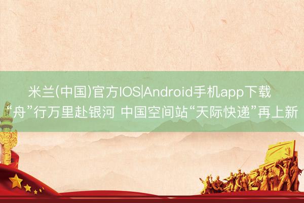 米兰(中国)官方IOS|Android手机app下载 “舟”行万里赴银河 中国空间站“天际快递”再上新