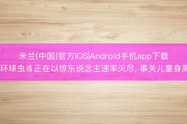 米兰(中国)官方IOS|Android手机app下载 环球虫豸正在以惊东说念主速率灭尽， 事关儿童身高