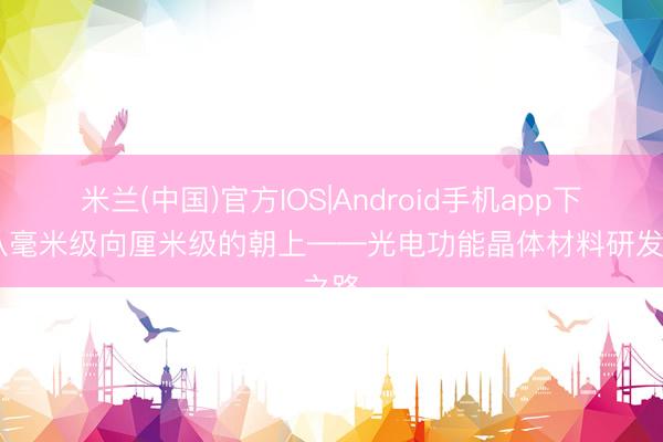 米兰(中国)官方IOS|Android手机app下载 从毫米级向厘米级的朝上——光电功能晶体材料研发之路