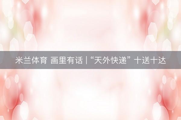 米兰体育 画里有话 | “天外快递” 十送十达