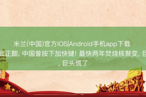米兰(中国)官方IOS|Android手机app下载 大国暗战正酣， 中国曾按下加快键! 最快两年焚烧核聚变， 巨头慌了