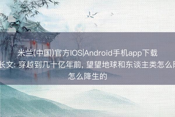 米兰(中国)官方IOS|Android手机app下载 深度长文: 穿越到几十亿年前， 望望地球和东谈主类怎么降生的