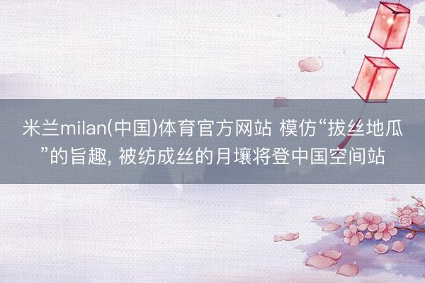 米兰milan(中国)体育官方网站 模仿“拔丝地瓜”的旨趣， 被纺成丝的月壤将登中国空间站
