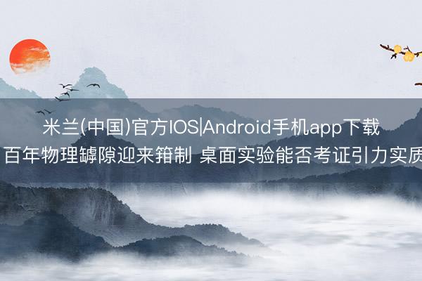 米兰(中国)官方IOS|Android手机app下载 百年物理罅隙迎来箝制 桌面实验能否考证引力实质