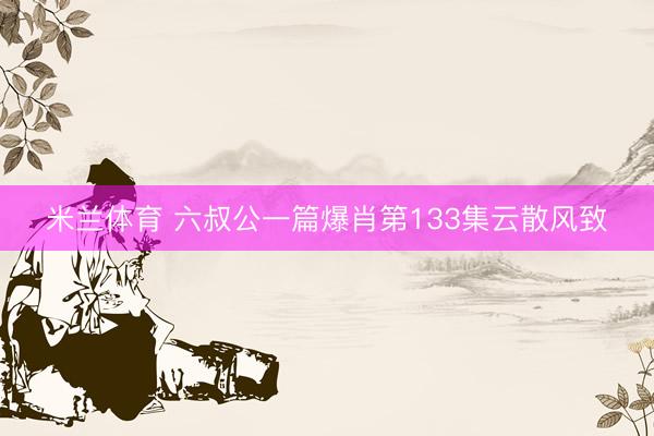 米兰体育 六叔公一篇爆肖第133集云散风致