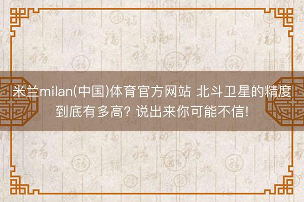 米兰milan(中国)体育官方网站 北斗卫星的精度到底有多高? 说出来你可能不信!