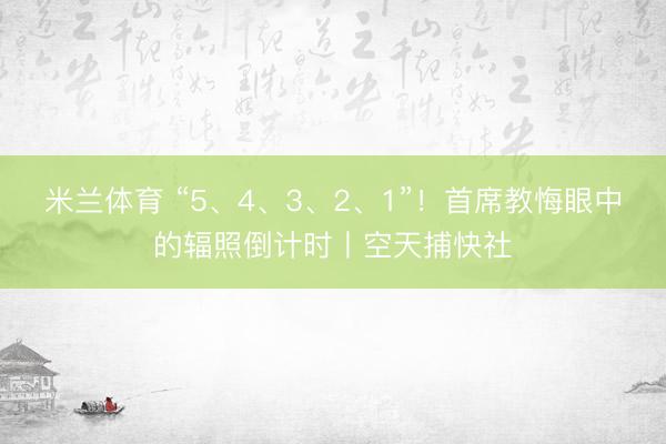 米兰体育 “5、4、3、2、1”！首席教悔眼中的辐照倒计时丨空天捕快社
