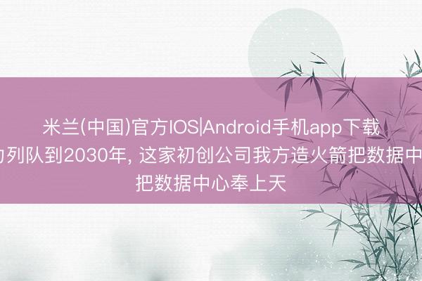 米兰(中国)官方IOS|Android手机app下载 天外算力列队到2030年， 这家初创公司我方造火箭把数据中心奉上天