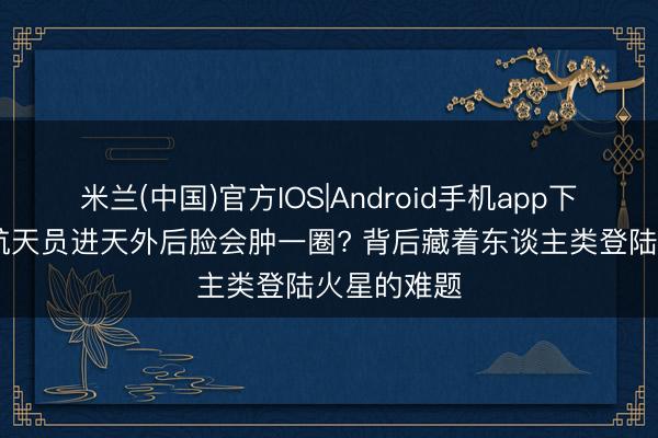 米兰(中国)官方IOS|Android手机app下载 为什么航天员进天外后脸会肿一圈? 背后藏着东谈主类登陆火星的难题
