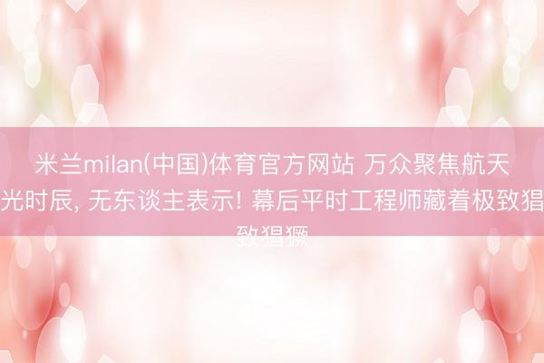 米兰milan(中国)体育官方网站 万众聚焦航天高光时辰， 无东谈主表示! 幕后平时工程师藏着极致猖獗