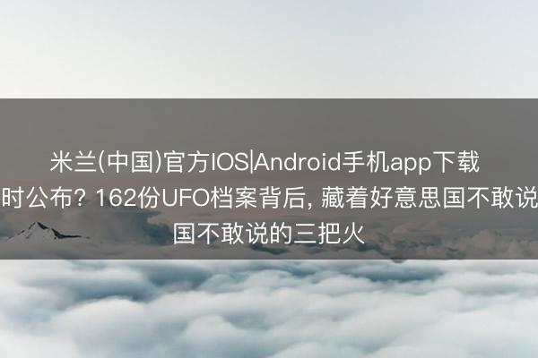 米兰(中国)官方IOS|Android手机app下载 为安在这时公布? 162份UFO档案背后， 藏着好意思国不敢说的三把火