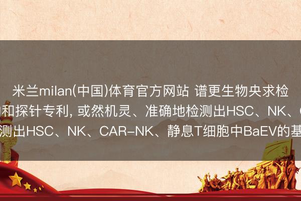 米兰milan(中国)体育官方网站 谱更生物央求检测细胞中BaEV基因引物和探针专利， 或然机灵、准确地检测出HSC、NK、CAR-NK、静息T细胞中BaEV的基因残留