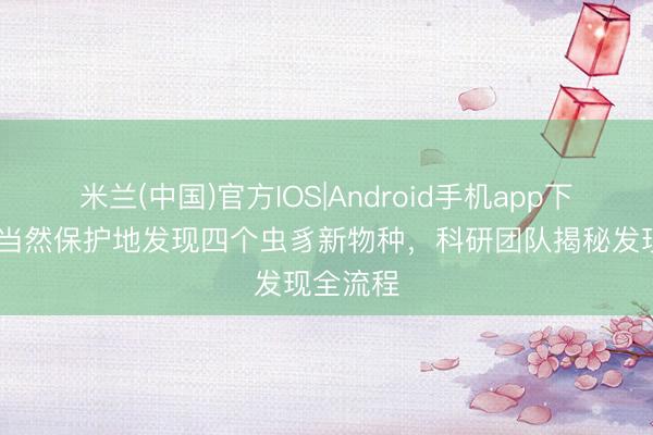 米兰(中国)官方IOS|Android手机app下载 黄龙当然保护地发现四个虫豸新物种，科研团队揭秘发现全流程