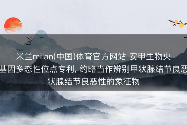 米兰milan(中国)体育官方网站 安甲生物央求甲状腺癌基因多态性位点专利， 约略当作辨别甲状腺结节良恶性的象征物