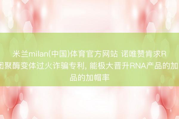 米兰milan(中国)体育官方网站 诺唯赞肯求RNA团聚酶变体过火诈骗专利， 能极大晋升RNA产品的加帽率