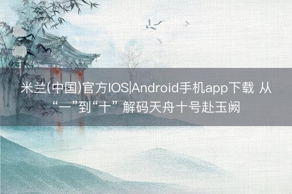 米兰(中国)官方IOS|Android手机app下载 从“一”到“十” 解码天舟十号赴玉阙