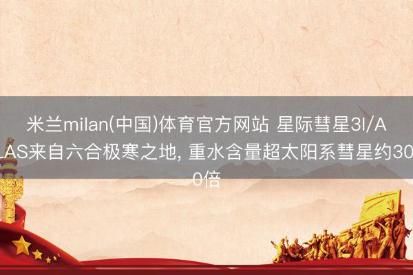 米兰milan(中国)体育官方网站 星际彗星3I/ATLAS来自六合极寒之地， 重水含量超太阳系彗星约30倍
