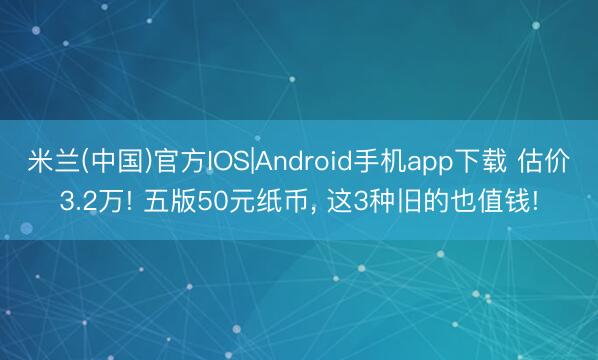 米兰(中国)官方IOS|Android手机app下载 估价3.2万! 五版50元纸币， 这3种旧的也值钱!